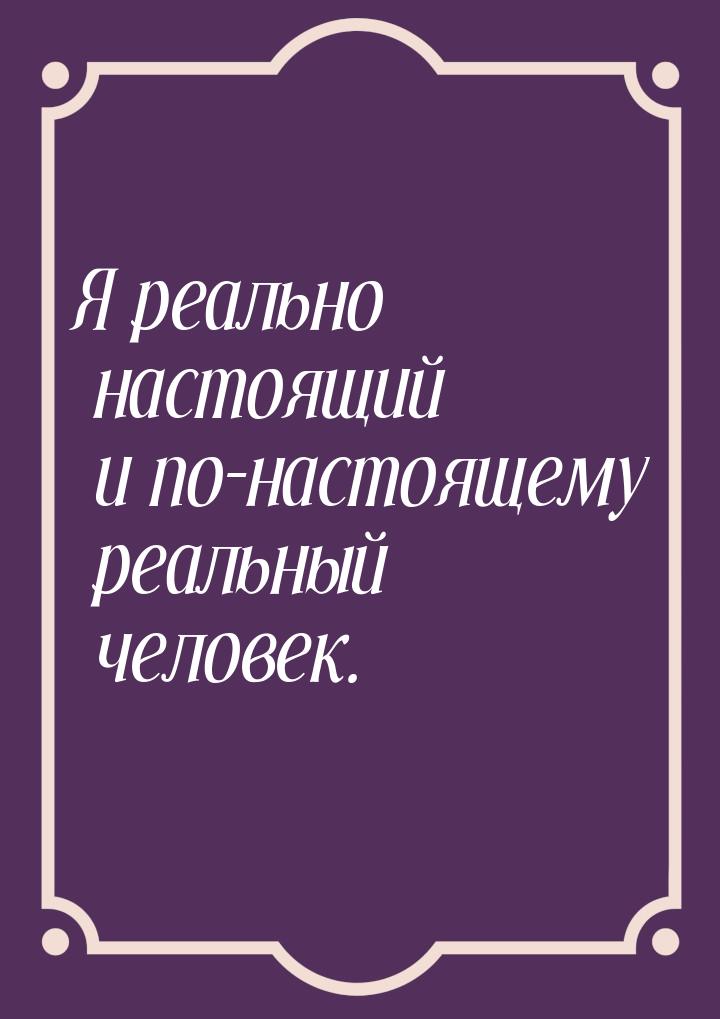 Я реально настоящий и по-настоящему реальный человек.