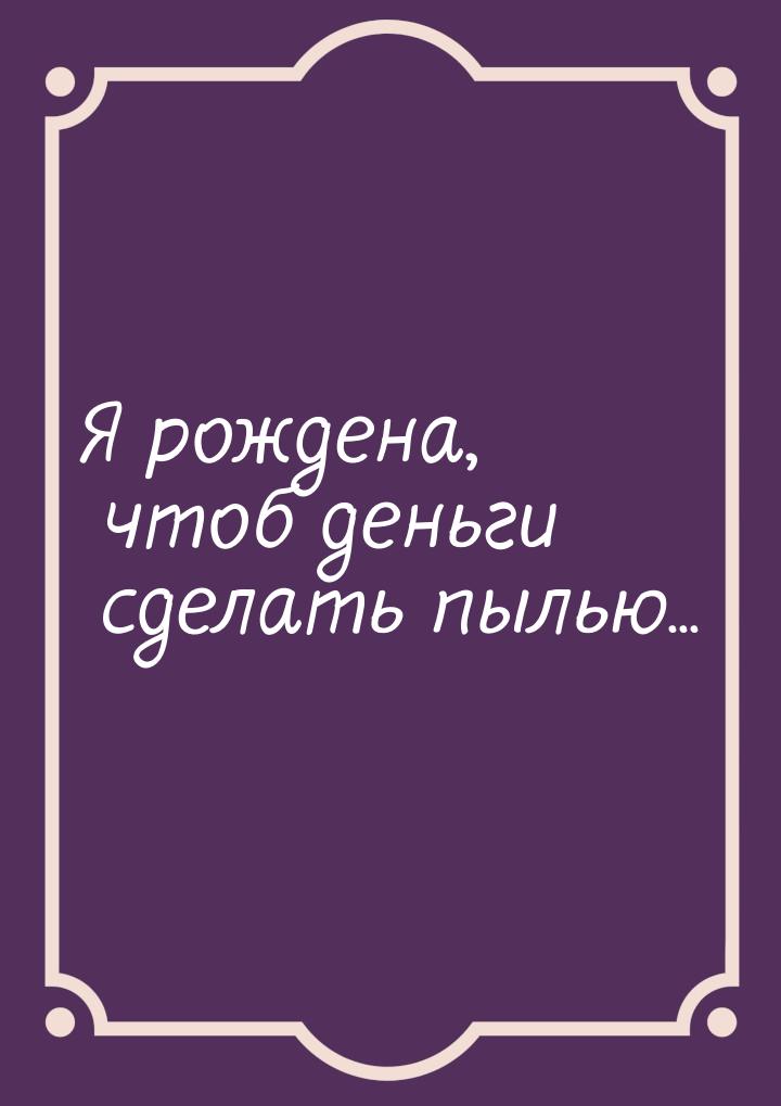 Я рождена, чтоб деньги сделать пылью...