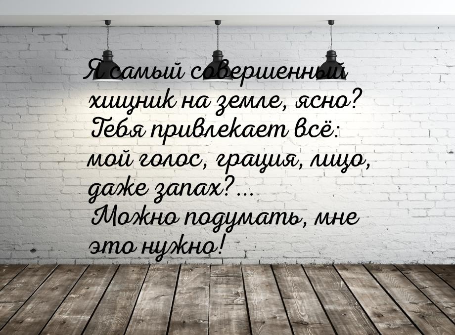 Я самый совершенный хищник на земле, ясно? Тебя привлекает всё: мой голос, грация, лицо, д