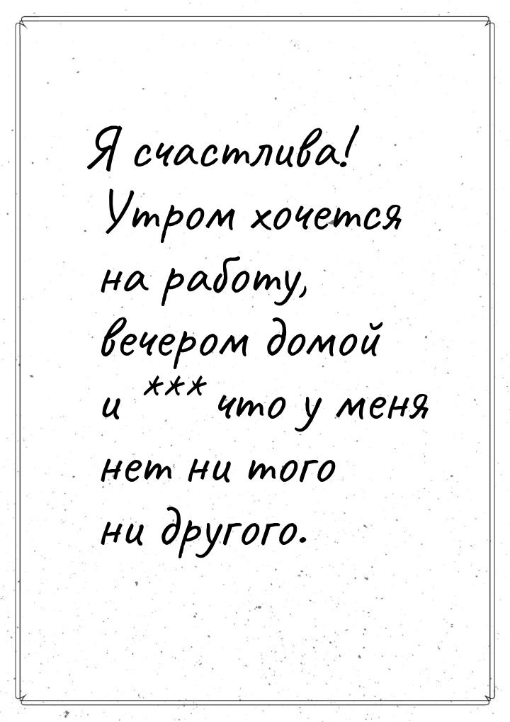 Я счастлива! Утром хочется на работу, вечером домой и *** что у меня нет ни того ни другог