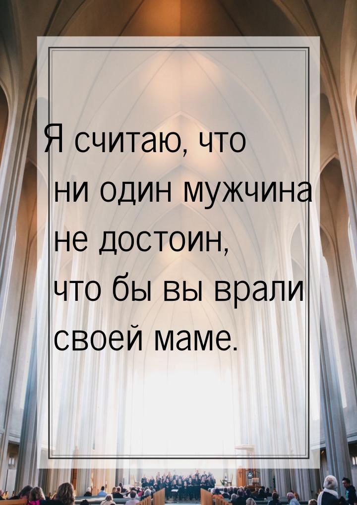 Я считаю, что ни один мужчина не достоин, что бы вы врали своей маме.