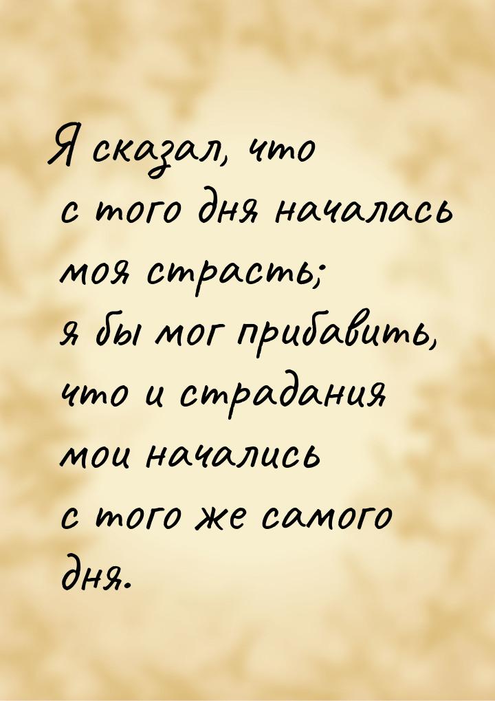 Я сказал, что с того дня началась моя страсть; я бы мог прибавить, что и страдания мои нач