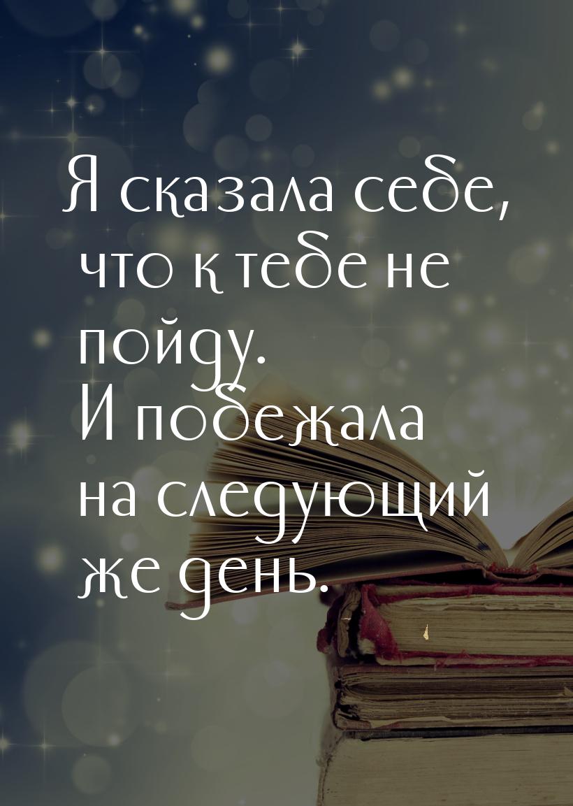 Я сказала себе, что к тебе не пойду. И побежала на следующий же день.