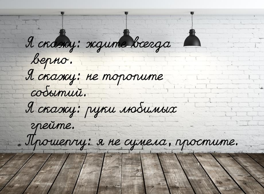 Я скажу: ждите всегда верно. Я скажу: не торопите событий. Я скажу: руки любимых грейте. П