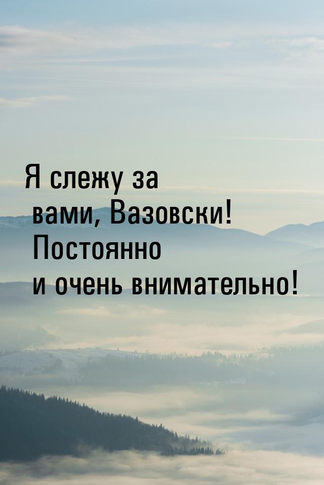 Я слежу за вами, Вазовски! Постоянно и очень внимательно!