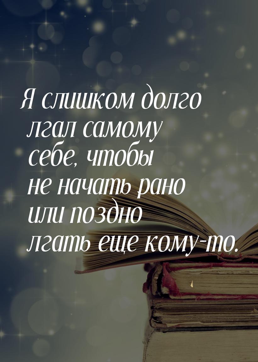 Я слишком долго лгал самому себе, чтобы не начать рано или поздно лгать еще кому-то.