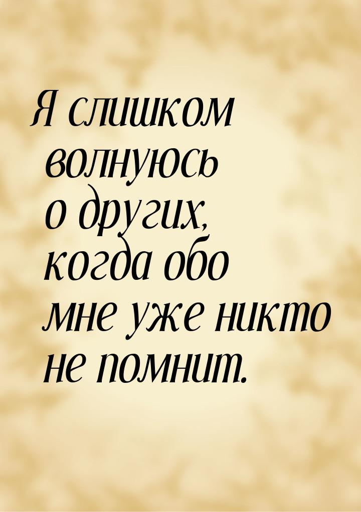 Я слишком волнуюсь о других, когда обо мне уже никто не помнит.