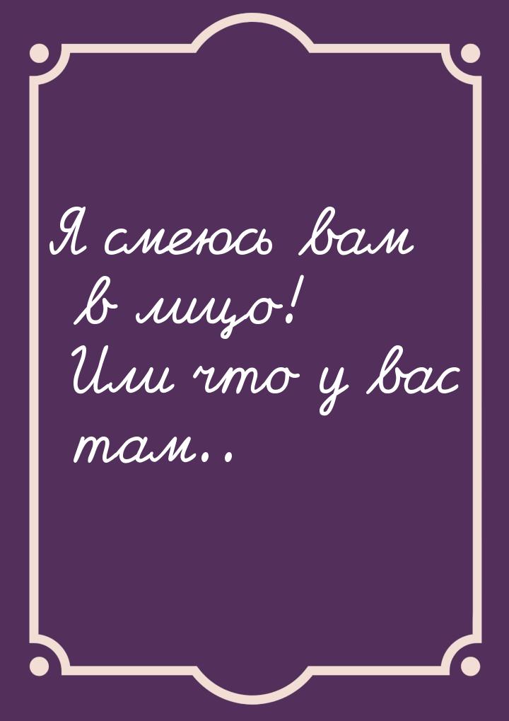 Я смеюсь вам в лицо! Или что у вас там..