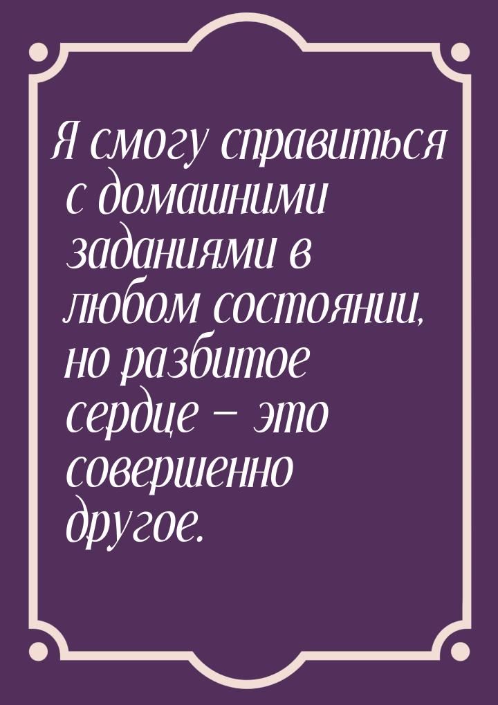 Я смогу справиться с домашними заданиями в любом состоянии, но разбитое сердце  это