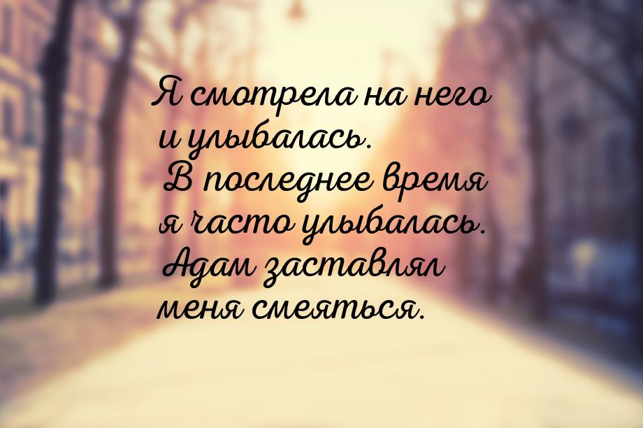 Я смотрела на него и улыбалась. В последнее время я часто улыбалась. Адам заставлял меня с