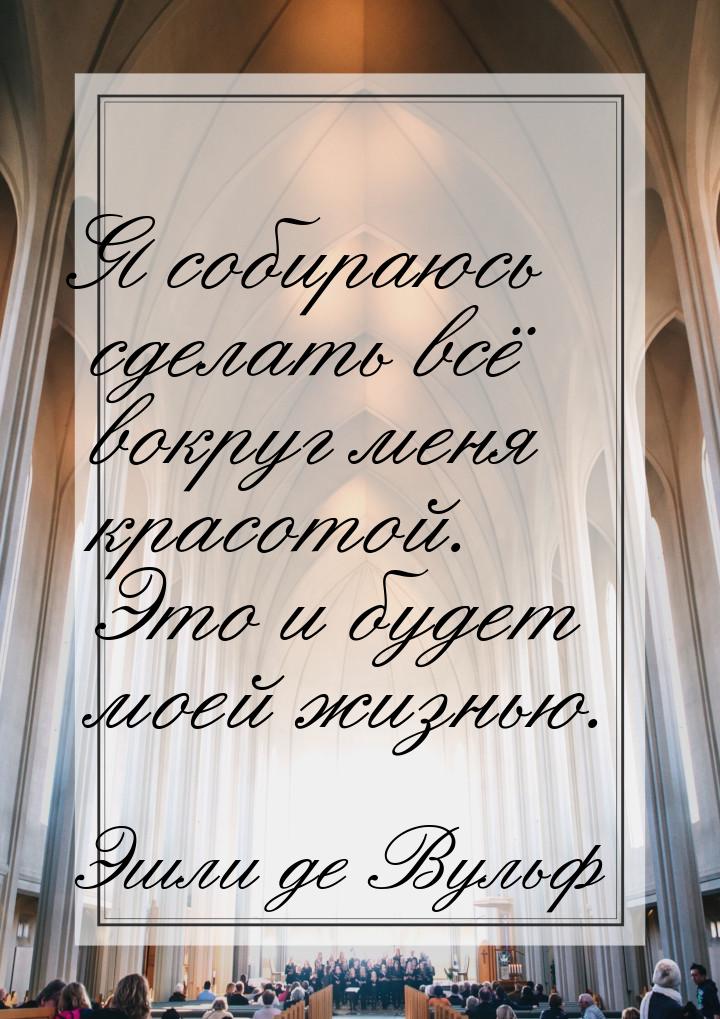 Я собираюсь сделать всё вокруг меня красотой. Это и будет моей жизнью.