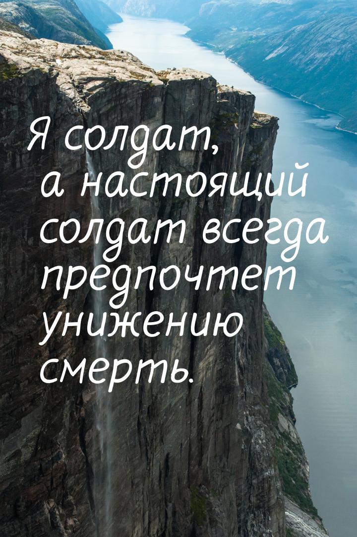 Я солдат, а настоящий солдат всегда предпочтет унижению смерть.