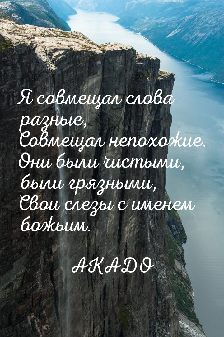 Я совмещал слова разные, Совмещал непохожие. Они были чистыми, были грязными, Свои слезы с