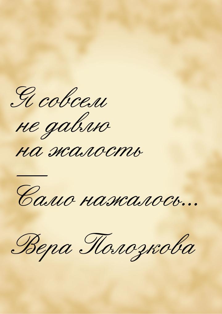 Я совсем не давлю на жалость  Само нажалось...