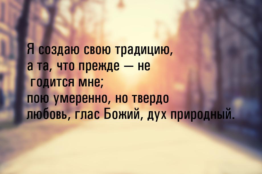 Я создаю свою традицию, а та, что прежде — не годится мне; пою умеренно, но твердо любовь,