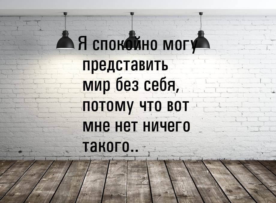 Я спокойно могу представить мир без себя, потому что вот мне нет ничего такого..