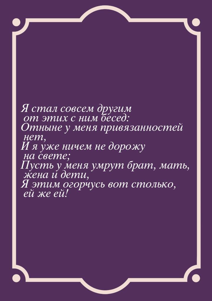 Я стал совсем другим от этих с ним бесед: Отныне у меня привязанностей нет, И я уже ничем 