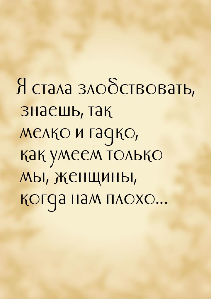 Я стала злобствовать, знаешь, так мелко и гадко, как умеем только мы, женщины, когда нам п