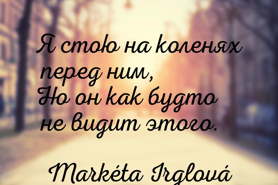 Я стою на коленях перед ним, Но он как будто не видит этого.