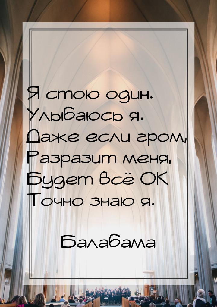 Я стою один. Улыбаюсь я. Даже если гром, Разразит меня, Будет всё ОК Точно знаю я.