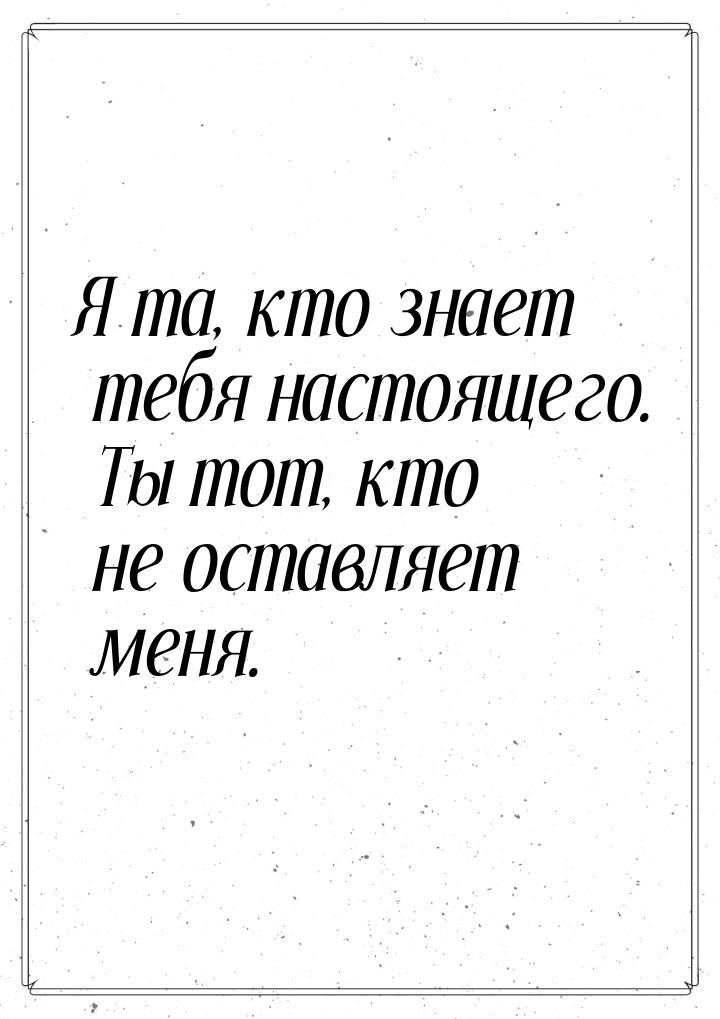 Я та, кто знает тебя настоящего. Ты тот, кто не оставляет меня.