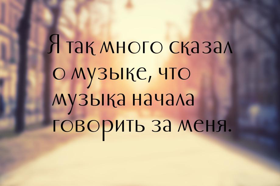 Я так много сказал о музыке, что музыка начала говорить за меня.