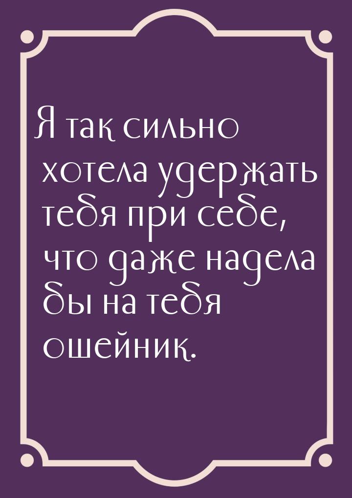 Я так сильно хотела удержать тебя при себе, что даже надела бы на тебя ошейник.