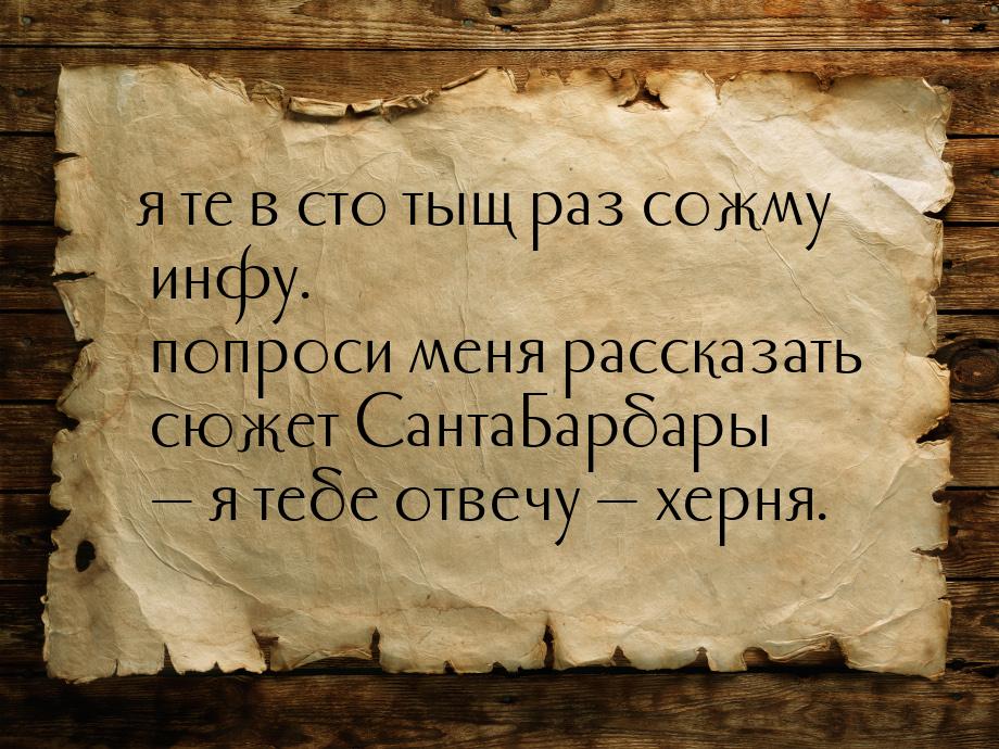 я те в сто тыщ раз сожму инфу.  попроси меня рассказать сюжет СантаБарбары  я тебе 