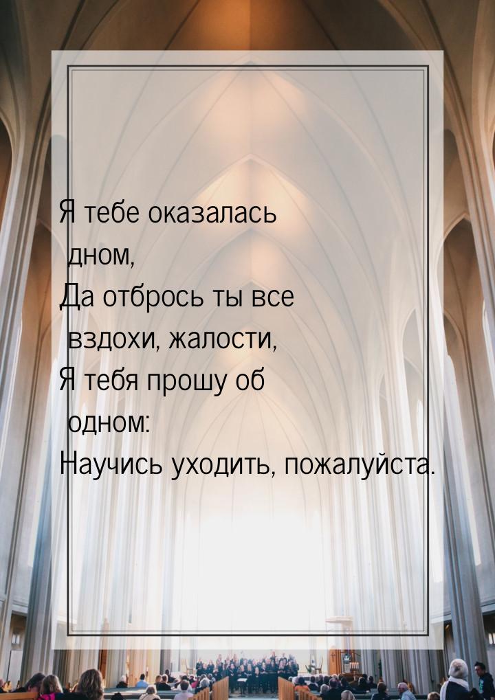 Я тебе оказалась дном, Да отбрось ты все вздохи, жалости, Я тебя прошу об одном: Научись у