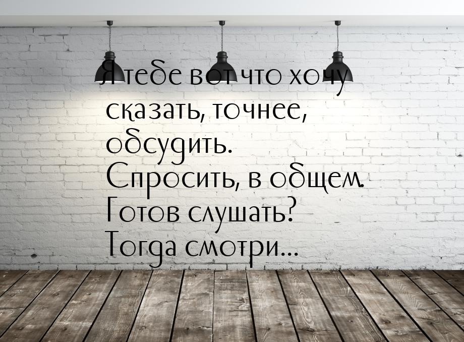 Я тебе вот что хочу сказать, точнее, обсудить. Спросить, в общем. Готов слушать? Тогда смо