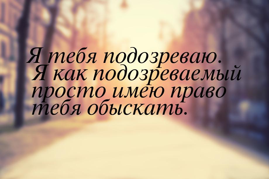 Я тебя подозреваю. Я как подозреваемый просто имею право тебя обыскать.