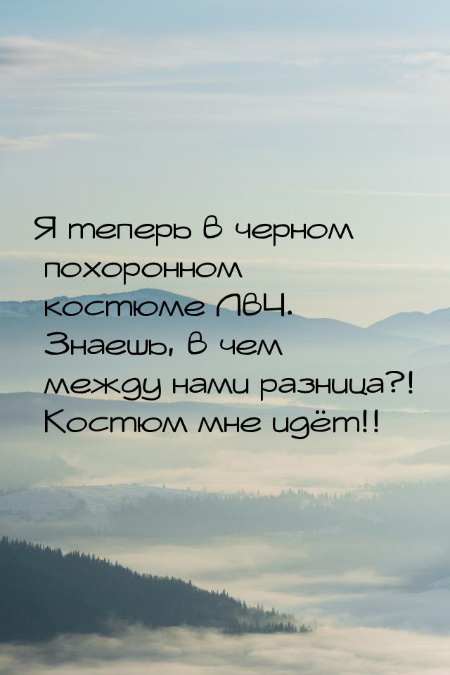 Я теперь в черном похоронном костюме ЛвЧ. Знаешь, в чем между нами разница?! Костюм мне ид