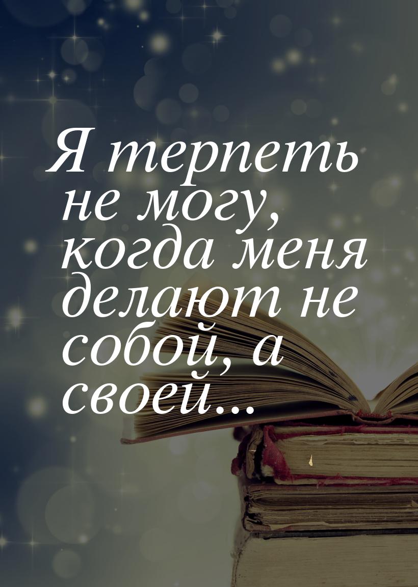 Я терпеть не могу, когда меня делают не собой, а своей...