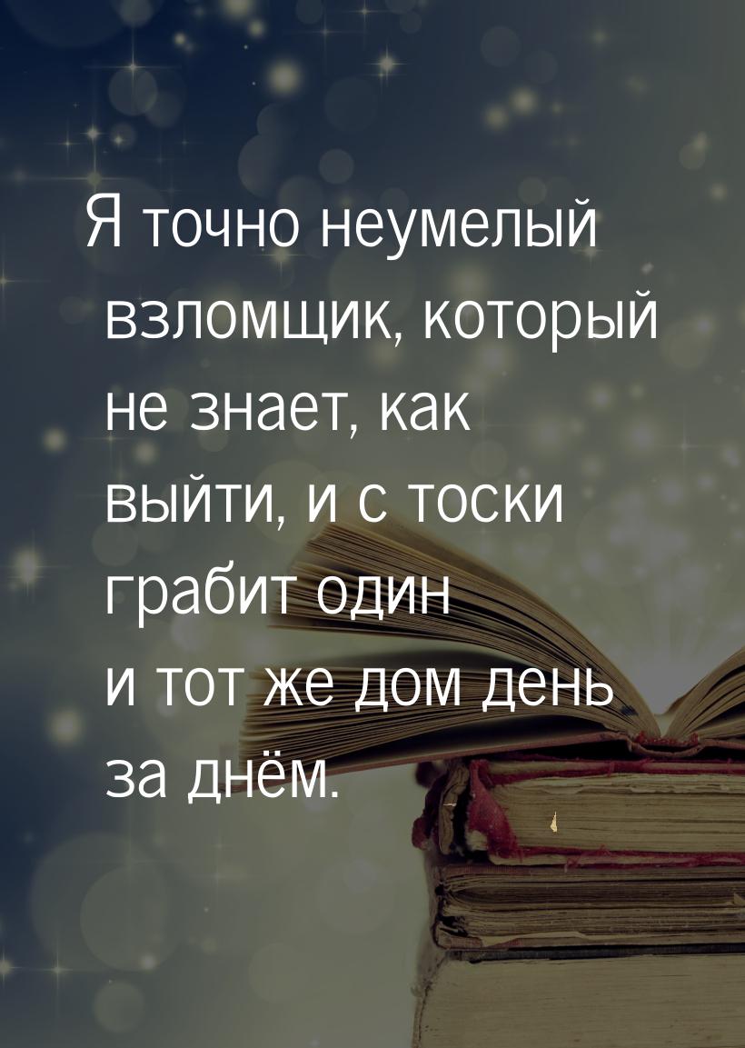 Я точно неумелый взломщик, который не знает, как выйти, и с тоски грабит один и тот же дом