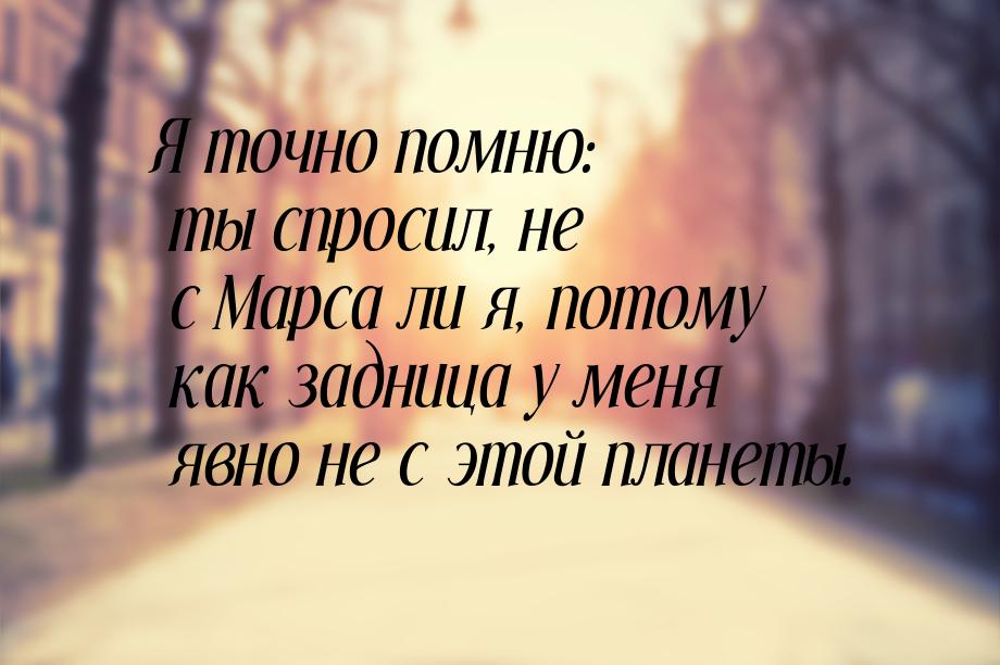 Я точно помню: ты спросил, не с Марса ли я, потому как задница у меня явно не с этой плане
