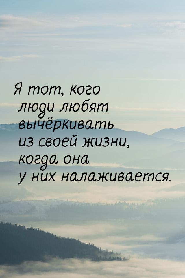 Я тот, кого люди любят вычёркивать из своей жизни, когда она у них налаживается.