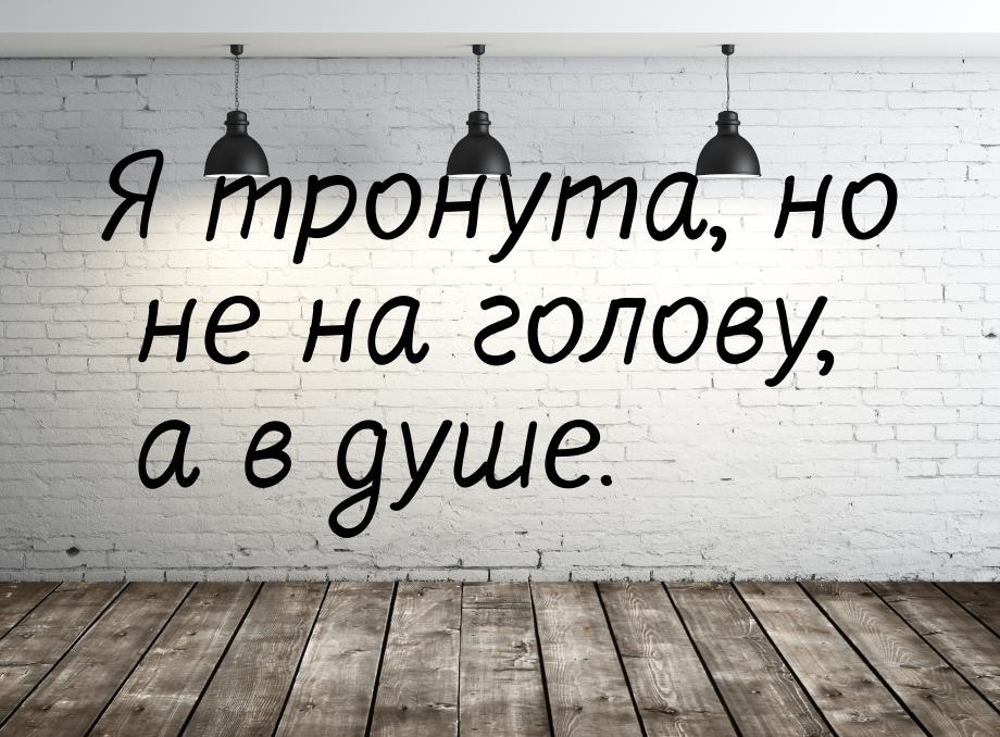 Я тронута, но не на голову, а в душе.