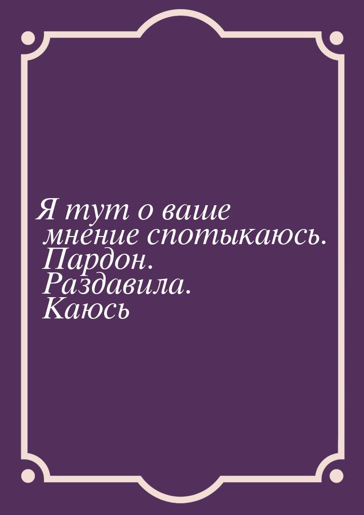 Я тут о ваше мнение спотыкаюсь. Пардон. Раздавила. Каюсь