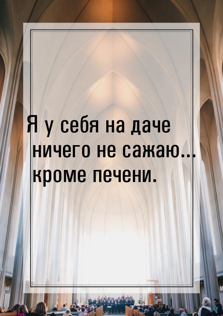 Я у себя на даче ничего не сажаю... кроме печени.