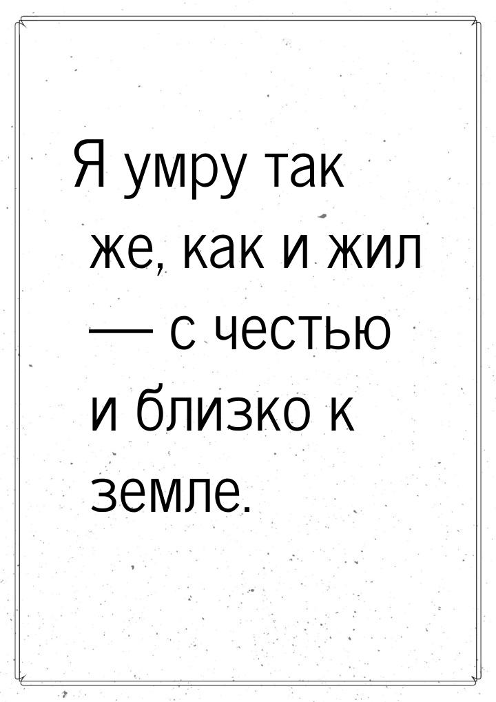 Я умру так же, как и жил  с честью и близко к земле.