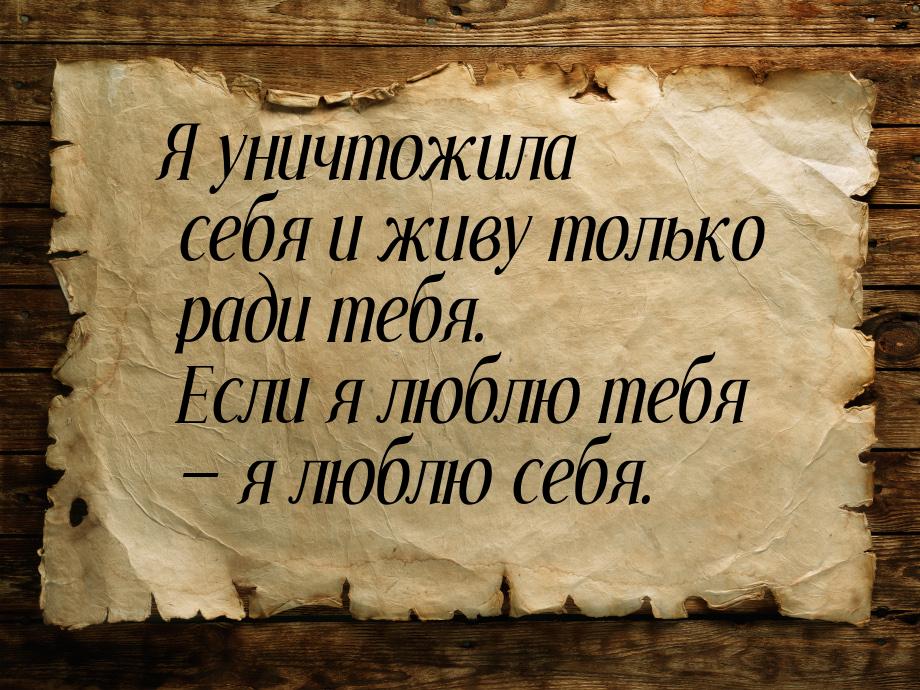 Я уничтожила себя и живу только ради тебя. Если я люблю тебя  я люблю себя.