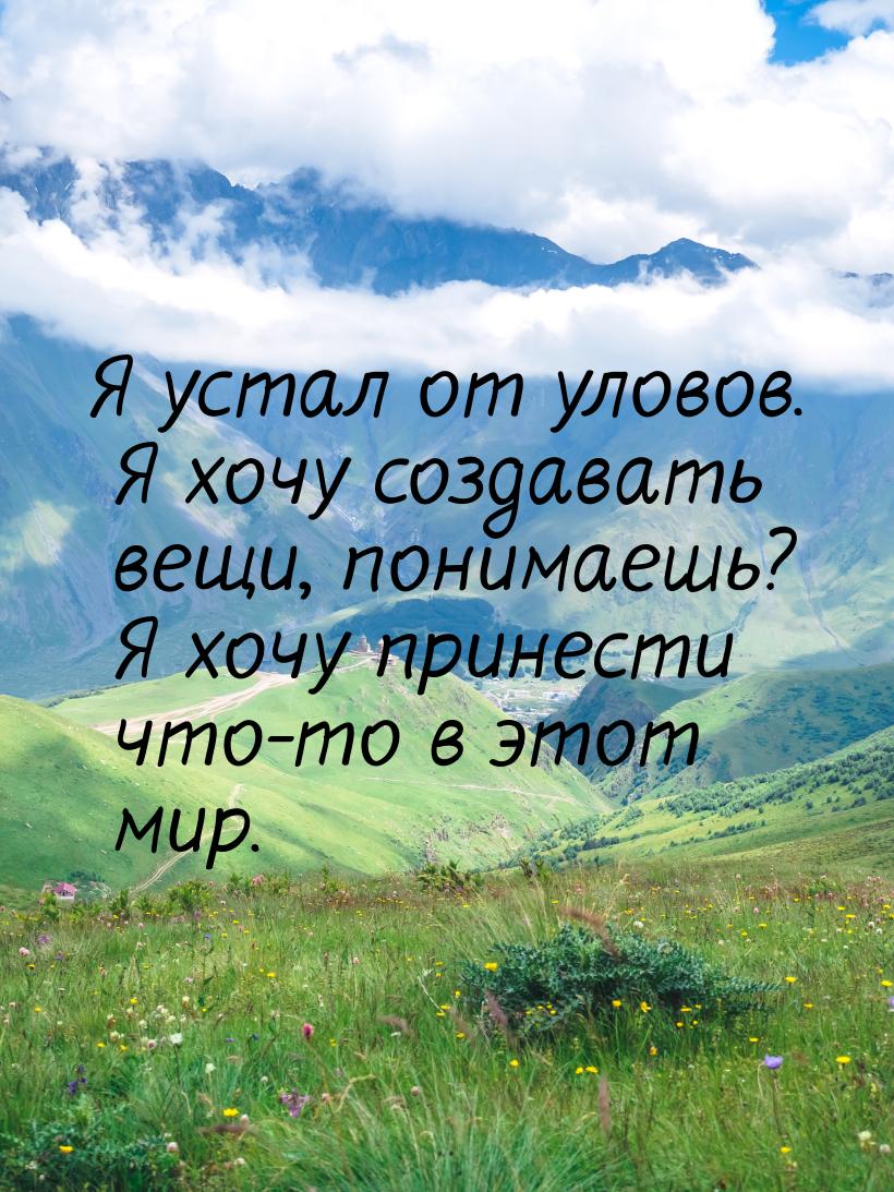 Я устал от уловов. Я хочу создавать вещи, понимаешь? Я хочу принести что-то в этот мир.