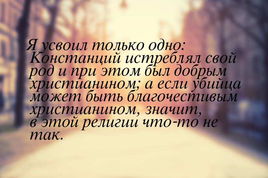 Я усвоил только одно: Констанций истреблял свой род и при этом был добрым христианином; а 