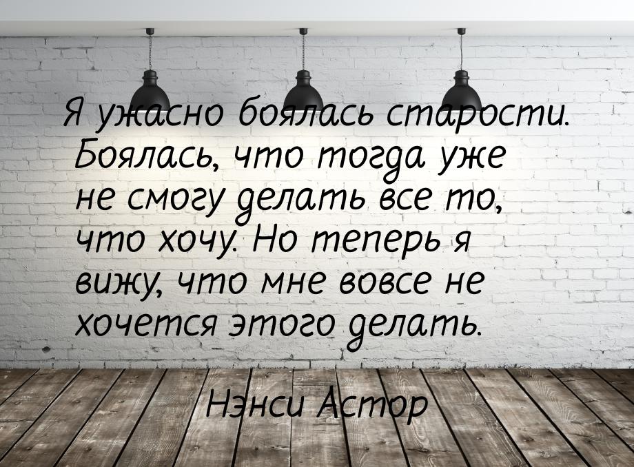 Я ужасно боялась старости. Боялась, что тогда уже не смогу делать все то, что хочу. Но теп