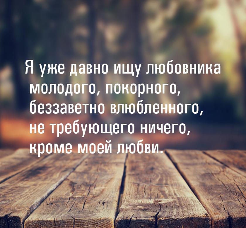 Я уже давно ищу любовника молодого, покорного, беззаветно влюбленного, не требующего ничег