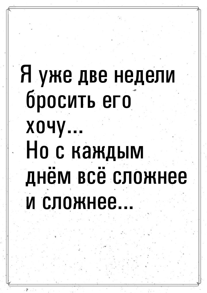 Я уже две недели бросить его хочу... Но с каждым днём всё сложнее и сложнее...