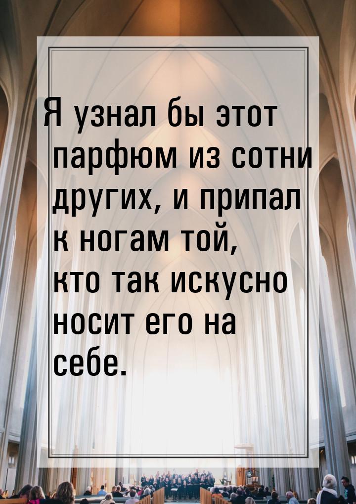 Я узнал бы этот парфюм из сотни других, и припал к ногам той, кто так искусно носит его на