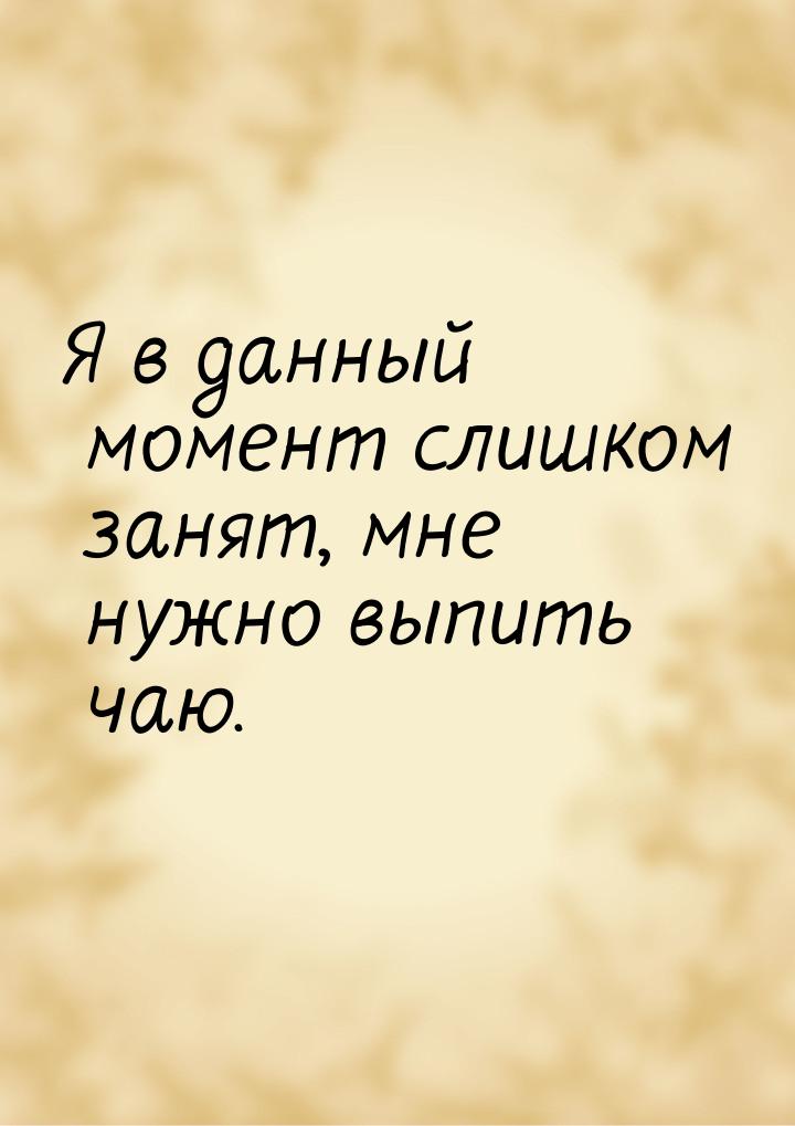 Я в данный момент слишком занят, мне нужно выпить чаю.