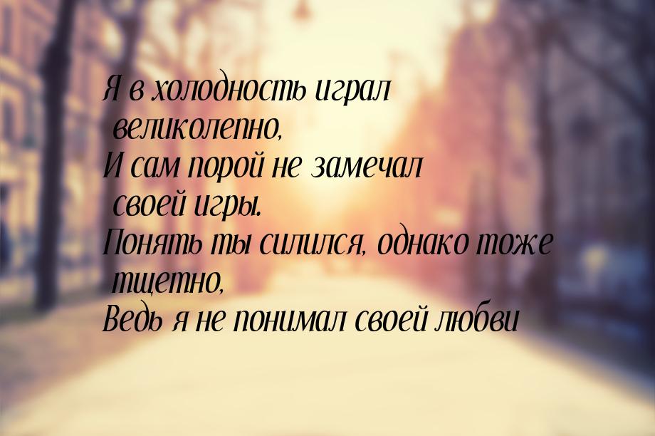 Я в холодность играл великолепно, И сам порой не замечал своей игры. Понять ты силился, од