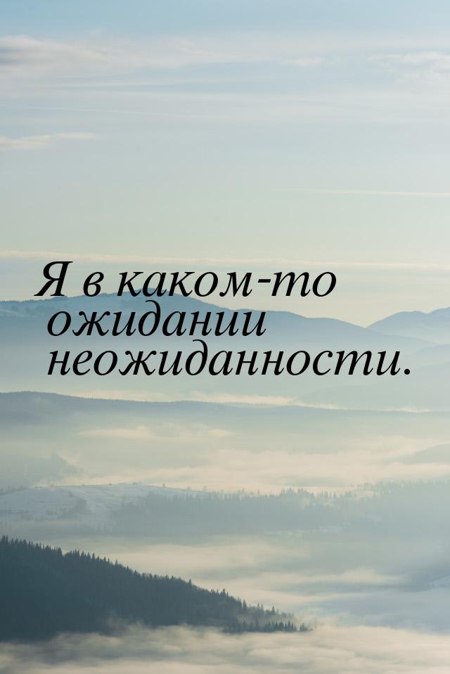 Я в каком-то ожидании неожиданности.